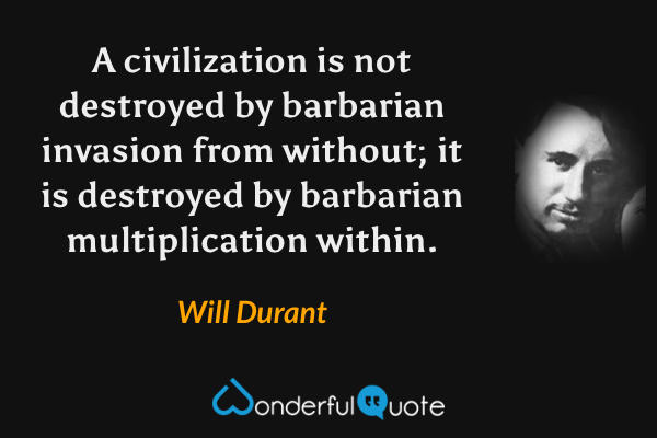 A civilization is not destroyed by barbarian invasion from without; it is destroyed by barbarian multiplication within. - Will Durant quote.