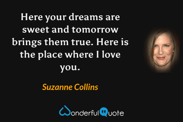 Here your dreams are sweet and tomorrow brings them true. Here is the place where I love you. - Suzanne Collins quote.