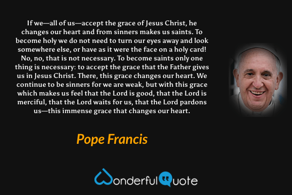 If we—all of us—accept the grace of Jesus Christ, he changes our heart and from sinners makes us saints. To become holy we do not need to turn our eyes away and look somewhere else, or have as it were the face on a holy card! No, no, that is not necessary. To become saints only one thing is necessary: to accept the grace that the Father gives us in Jesus Christ. There, this grace changes our heart. We continue to be sinners for we are weak, but with this grace which makes us feel that the Lord is good, that the Lord is merciful, that the Lord waits for us, that the Lord pardons us—this immense grace that changes our heart. - Pope Francis quote.