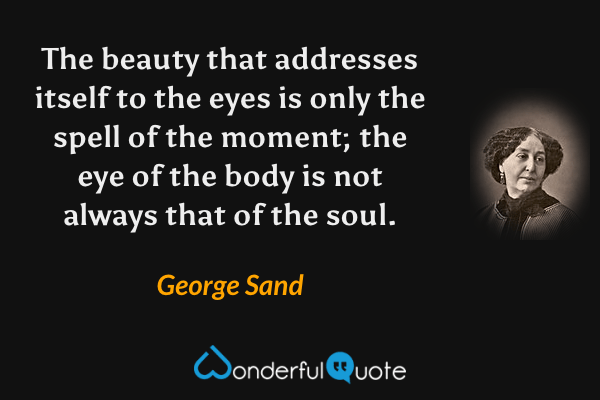 The beauty that addresses itself to the eyes is only the spell of the moment; the eye of the body is not always that of the soul. - George Sand quote.