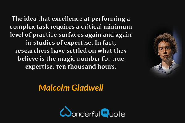 The idea that excellence at performing a complex task requires a critical minimum level of practice surfaces again and again in studies of expertise. In fact, researchers have settled on what they believe is the magic number for true expertise: ten thousand hours. - Malcolm Gladwell quote.