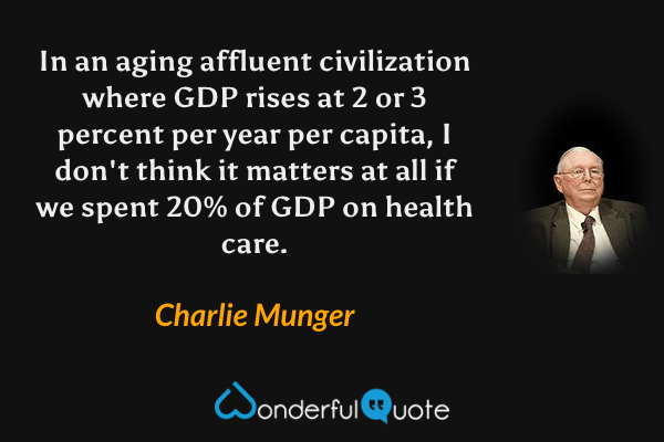 In an aging affluent civilization where GDP rises at 2 or 3 percent per year per capita, I don't think it matters at all if we spent 20% of GDP on health care. - Charlie Munger quote.