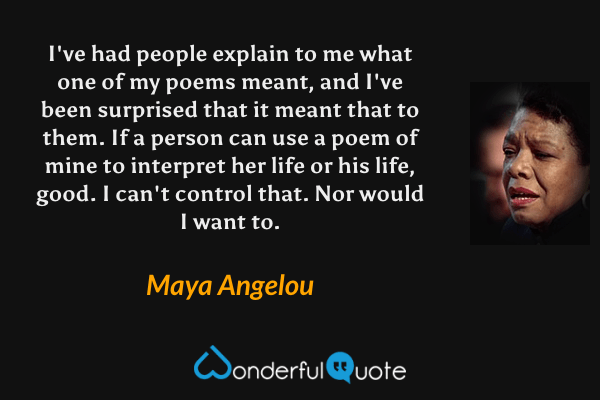 I've had people explain to me what one of my poems meant, and I've been surprised that it meant that to them. If a person can use a poem of mine to interpret her life or his life, good. I can't control that. Nor would I want to. - Maya Angelou quote.