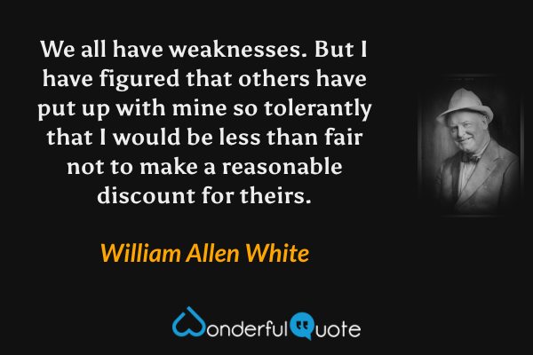 We all have weaknesses. But I have figured that others have put up with mine so tolerantly that I would be less than fair not to make a reasonable discount for theirs. - William Allen White quote.