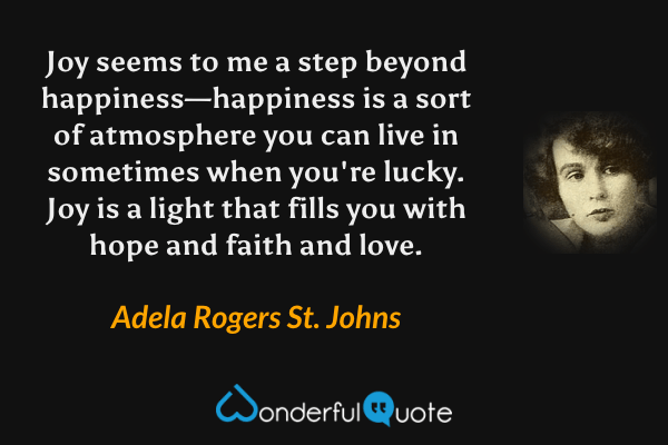 Joy seems to me a step beyond happiness—happiness is a sort of atmosphere you can live in sometimes when you're lucky. Joy is a light that fills you with hope and faith and love. - Adela Rogers St. Johns quote.