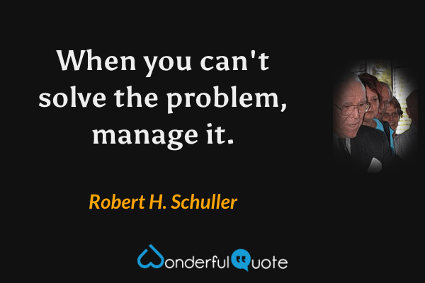 When you can't solve the problem, manage it. - Robert H. Schuller quote.