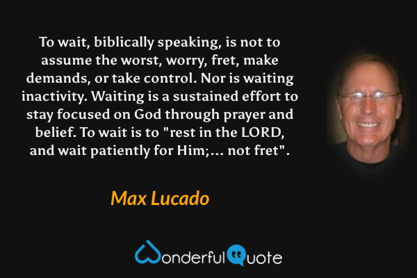 To wait, biblically speaking, is not to assume the worst, worry, fret, make demands, or take control. Nor is waiting inactivity. Waiting is a sustained effort to stay focused on God through prayer and belief. To wait is to "rest in the LORD, and wait patiently for Him;... not fret". - Max Lucado quote.