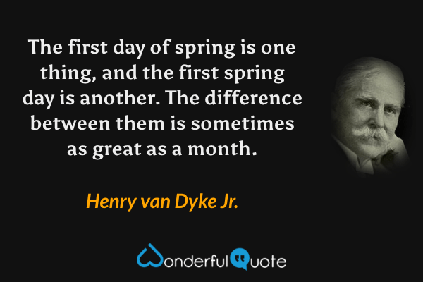 The first day of spring is one thing, and the first spring day is another. The difference between them is sometimes as great as a month. - Henry van Dyke Jr. quote.