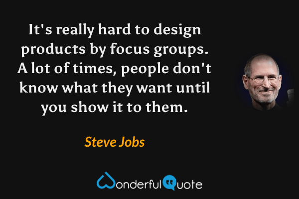 It's really hard to design products by focus groups. A lot of times, people don't know what they want until you show it to them. - Steve Jobs quote.