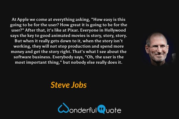 At Apple we come at everything asking, "How easy is this going to be for the user? How great it is going to be for the user?" After that, it's like at Pixar. Everyone in Hollywood says the key to good animated movies is story, story, story. But when it really gets down to it, when the story isn't working, they will not stop production and spend more money and get the story right. That's what I see about the software business. Everybody says, "Oh, the user is the most important thing," but nobody else really does it. - Steve Jobs quote.