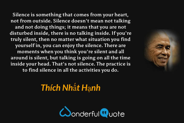 Silence is something that comes from your heart, not from outside. Silence doesn't mean not talking and not doing things; it means that you are not disturbed inside, there is no talking inside. If you're truly silent, then no matter what situation you find yourself in, you can enjoy the silence. There are moments when you think you're silent and all around is silent, but talking is going on all the time inside your head. That's not silence. The practice is to find silence in all the activities you do. - Thích Nhất Hạnh quote.