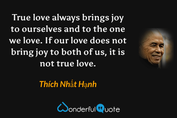 True love always brings joy to ourselves and to the one we love. If our love does not bring joy to both of us, it is not true love. - Thích Nhất Hạnh quote.