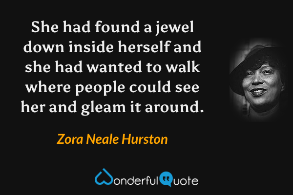 She had found a jewel down inside herself and she had wanted to walk where people could see her and gleam it around. - Zora Neale Hurston quote.
