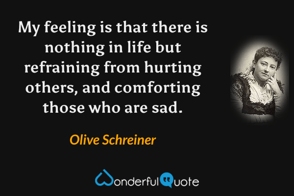 My feeling is that there is nothing in life but refraining from hurting others, and comforting those who are sad. - Olive Schreiner quote.