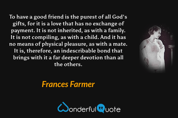 To have a good friend is the purest of all God's gifts, for it is a love that has no exchange of payment. It is not inherited, as with a family. It is not compiling, as with a child. And it has no means of physical pleasure, as with a mate. It is, therefore, an indescribable bond that brings with it a far deeper devotion than all the others. - Frances Farmer quote.