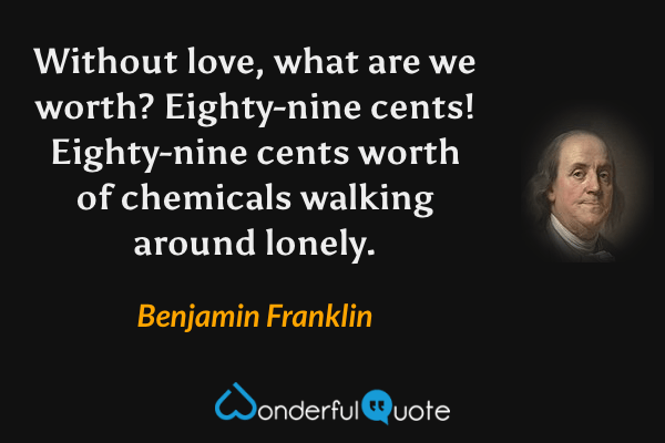 Without love, what are we worth? Eighty-nine cents! Eighty-nine cents worth of chemicals walking around lonely. - Benjamin Franklin quote.