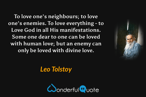 To love one's neighbours; to love one's enemies. To love everything - to Love God in all His manifestations. Some one dear to one can be loved with human love; but an enemy can only be loved with divine love. - Leo Tolstoy quote.