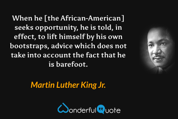 When he [the African-American] seeks opportunity, he is told, in effect, to lift himself by his own bootstraps, advice which does not take into account the fact that he is barefoot. - Martin Luther King Jr. quote.