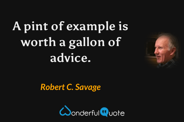 A pint of example is worth a gallon of advice. - Robert C. Savage quote.
