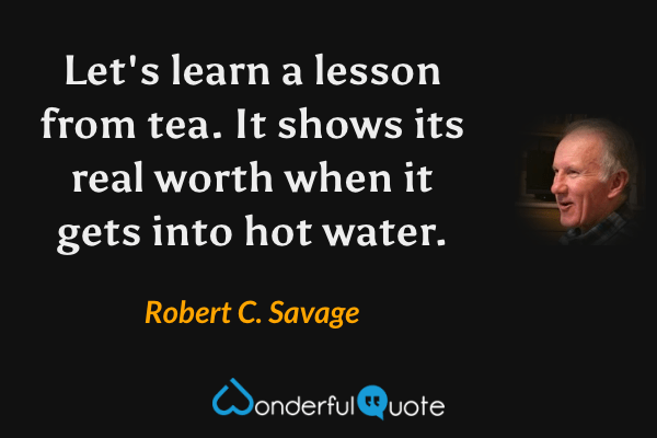 Let's learn a lesson from tea. It shows its real worth when it gets into hot water. - Robert C. Savage quote.
