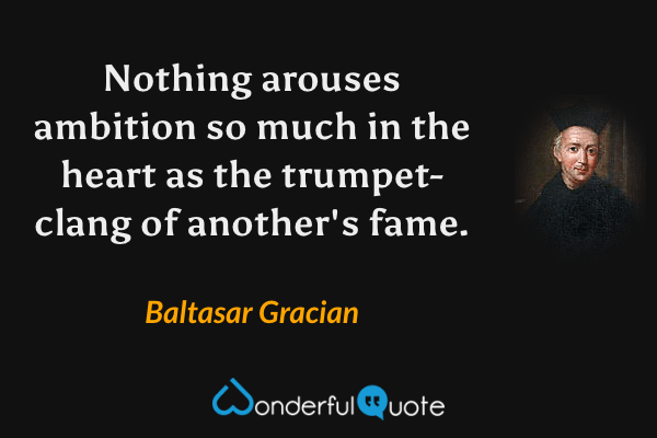 Nothing arouses ambition so much in the heart as the trumpet-clang of another's fame. - Baltasar Gracian quote.
