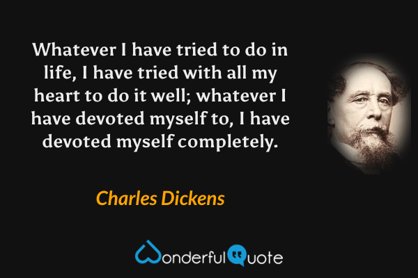 Whatever I have tried to do in life, I have tried with all my heart to do it well; whatever I have devoted myself to, I have devoted myself completely. - Charles Dickens quote.