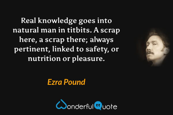 Real knowledge goes into natural man in titbits. A scrap here, a scrap there; always pertinent, linked to safety, or nutrition or pleasure. - Ezra Pound quote.