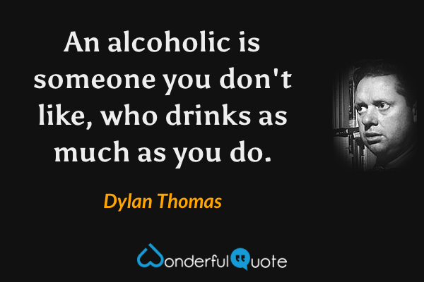 An alcoholic is someone you don't like, who drinks as much as you do. - Dylan Thomas quote.