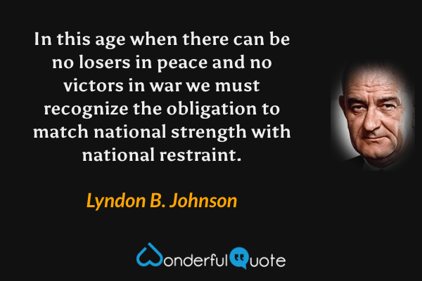 In this age when there can be no losers in peace and no victors in war we must recognize the obligation to match national strength with national restraint. - Lyndon B. Johnson quote.