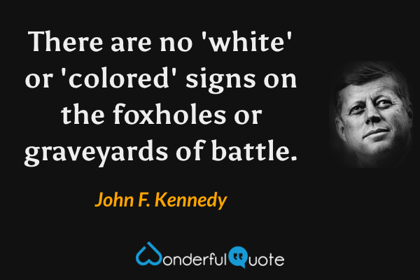 There are no 'white' or 'colored' signs on the foxholes or graveyards of battle. - John F. Kennedy quote.