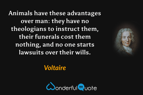 Animals have these advantages over man: they have no theologians to instruct them, their funerals cost them nothing, and no one starts lawsuits over their wills. - Voltaire quote.