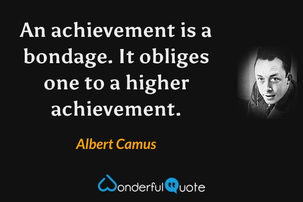 An achievement is a bondage. It obliges one to a higher achievement. - Albert Camus quote.