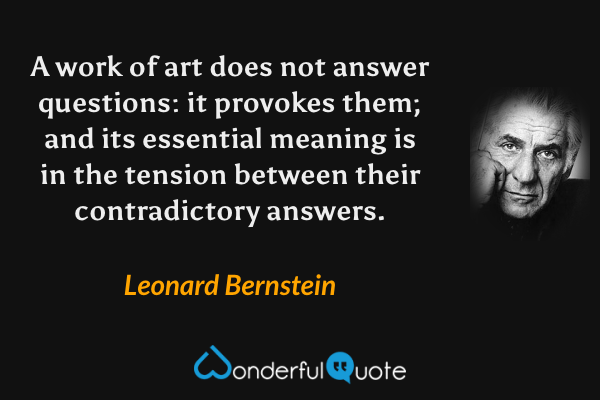 A work of art does not answer questions: it provokes them; and its essential meaning is in the tension between their contradictory answers. - Leonard Bernstein quote.