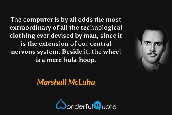 The computer is by all odds the most extraordinary of all the technological clothing ever devised by man, since it is the extension of our central nervous system. Beside it, the wheel is a mere hula-hoop. - Marshall McLuha quote.