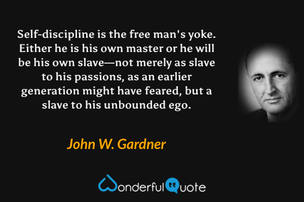 Self-discipline is the free man's yoke.  Either he is his own master or he will be his own slave—not merely as slave to his passions, as an earlier generation might have feared, but a slave to his unbounded ego. - John W. Gardner quote.