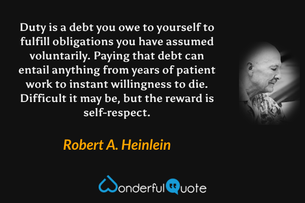 Duty is a debt you owe to yourself to fulfill obligations you have assumed voluntarily. Paying that debt can entail anything from years of patient work to instant willingness to die. Difficult it may be, but the reward is self-respect. - Robert A. Heinlein quote.