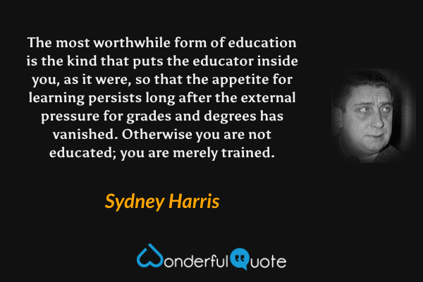 The most worthwhile form of education is the kind that puts the educator inside you, as it were, so that the appetite for learning persists long after the external pressure for grades and degrees has vanished. Otherwise you are not educated; you are merely trained. - Sydney Harris quote.