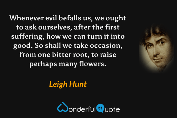 Whenever evil befalls us, we ought to ask ourselves, after the first suffering, how we can turn it into good.  So shall we take occasion, from one bitter root, to raise perhaps many flowers. - Leigh Hunt quote.