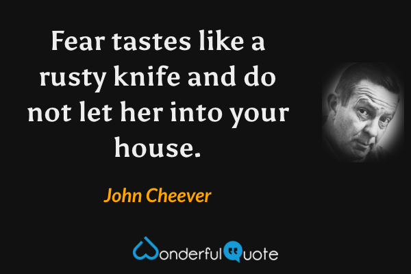 Fear tastes like a rusty knife and do not let her into your house. - John Cheever quote.
