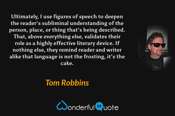 Ultimately, I use figures of speech to deepen the reader's subliminal understanding of the person, place, or thing that's being described. That, above everything else, validates their role as a highly effective literary device. If nothing else, they remind reader and writer alike that language is not the frosting, it's the cake. - Tom Robbins quote.