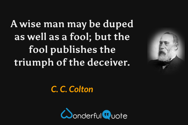 A wise man may be duped as well as a fool; but the fool publishes the triumph of the deceiver. - C. C. Colton quote.