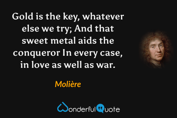 Gold is the key, whatever else we try;
And that sweet metal aids the conqueror
In every case, in love as well as war. - Molière quote.