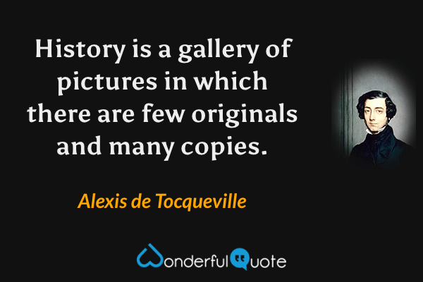 History is a gallery of pictures in which there are few originals and many copies. - Alexis de Tocqueville quote.