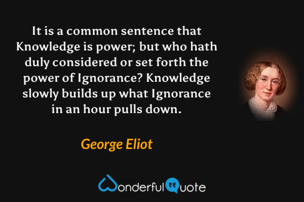 It is a common sentence that Knowledge is power; but who hath duly considered or set forth the power of Ignorance?  Knowledge slowly builds up what Ignorance in an hour pulls down. - George Eliot quote.