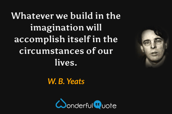 Whatever we build in the imagination will accomplish itself in the circumstances of our lives. - W. B. Yeats quote.
