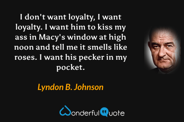 I don't want loyalty, I want loyalty.  I want him to kiss my ass in Macy's window at high noon and tell me it smells like roses.  I want his pecker in my pocket. - Lyndon B. Johnson quote.