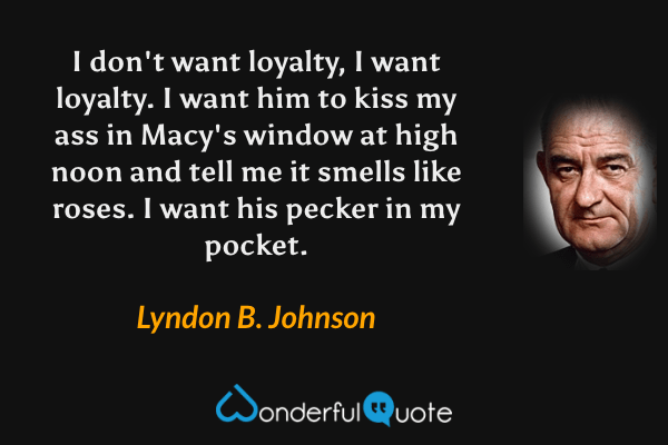 I don't want loyalty, I want loyalty. I want him to kiss my ass in Macy's window at high noon and tell me it smells like roses. I want his pecker in my pocket. - Lyndon B. Johnson quote.