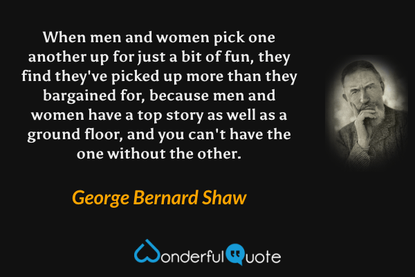 When men and women pick one another up for just a bit of fun, they find they've picked up more than they bargained for, because men and women have a top story as well as a ground floor, and you can't have the one without the other. - George Bernard Shaw quote.