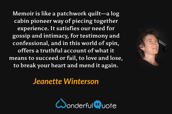 Memoir is like a patchwork quilt—a log cabin pioneer way of piecing together experience.  It satisfies our need for gossip and intimacy, for testimony and confessional, and in this world of spin, offers a truthful account of what it means to succeed or fail, to love and lose, to break your heart and mend it again. - Jeanette Winterson quote.