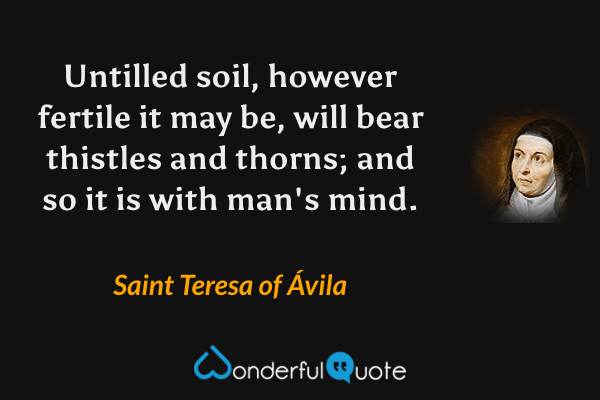 Untilled soil, however fertile it may be, will bear thistles and thorns; and so it is with man's mind. - Saint Teresa of Ávila quote.
